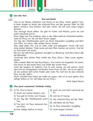 9 Natur und UmweltLektion
156
 Lies den Text.
Tina und Mucki
Tina ist ein kleines Mädchen und Mucki ist ein Pony. Mucki gehört Tina.
In ihren Augen ist Mucki das schönste Pony auf der ganzen Welt. Ihr Fell
glänzt schwarz, ihre Nüstern sind sehr weich. Sie hat auch einen langen
Schweif.
Tina versorgt Mucki selbst. Sie gibt ihr Futter und Wasser, putzt sie und
reitet manchmal auf ihr.
Eines Tages hat Tina erfahren, dass in der Nähe bald ein Schönheitswettbe-
werb für Ponys ist. Sie will dort Mucki zeigen.
Am Tag des Wettbewerbs putzt sie Mucki besonders sorgfältig und fährt
zum Platz, wo schon viele andere Ponys warten.
Man zeigt jedes Tier, wie es steht, trabt und galoppiert. Mucki will nicht
ruhig stehen bleiben. Viele Leute auf dem Platz machen sie nervös. Tina hat
es nicht leicht mit Mucki.
Die Jury hat alle Ponys gesehen und geht zur Beratung. Und dann hören alle
die Resultate:
«Achtung! Den dritten Platz erhält das Pony Silvia.» Viele Leute applau-
dieren.
«Den zweiten Platz hat das Pony Rasso.» Tina wartet mit Ungeduld. Sie meint,
ihre Mucki ist das beste Pony und erhält den ersten Preis.
«Und die Siegerin ist Trabby!» Tina ist sehr traurig, sie will weinen. Doch
dann hat sie nachgedacht und flüstert ihrem Pony ins Ohr: «Es ist mir gleich,
ob die anderen dich schön finden oder nicht. Für mich bist du das schönste
Pony auf der Welt.»
Mucki schüttelt ihren Kopf, als wollte sie sagen: «Mir ist es auch gleich. Eine
saftige Möhre ist mir viel lieber als ein Preis.»
Nach Sigrid Heuck
 Was passt zusammen? Verbinde richtig.
1) Für Tina ist Mucki
2) Mucki hat weiche Nüstern und
3) Tina gibt ihr Futter und Wasser,
4) Am Tag des Wettbewerbs putzt
Tina
5) Tina hört, ihr Pony bekommt kei-
nen Preis,
6) Eine saftige Möhre ist Mucki
A) putzt sie und reitet manchmal auf
ihr.
B) und sie ist traurig.
C) das schönste Pony auf der Welt.
D) viel lieber als ein Preis.
E) ihr Pony besonders sorgfältig.
F) einen langen Schweif.
www.e-ranok.com.ua
 