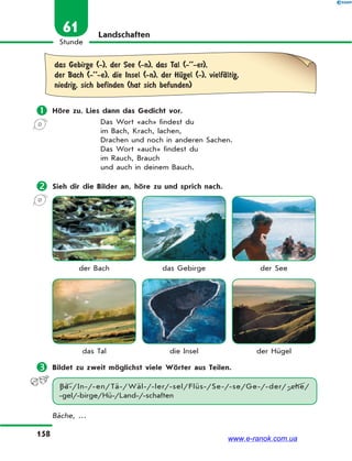 158
Stunde
61 Landschaften
das Gebirge (-), der See (-n), das Tal (-’’-er),
der Bach (-’’-e), die Insel (-n), der HЋgel (-), vielfЉltig,
niedrig, sich befinden (hat sich befunden)
 Höre zu. Lies dann das Gedicht vor.
Das Wort «ach» findest du
im Bach, Krach, lachen,
Drachen und noch in anderen Sachen.
Das Wort «auch» findest du
im Rauch, Brauch
und auch in deinem Bauch.
 Sieh dir die Bilder an, höre zu und sprich nach.
der Bach das Gebirge der See
das Tal die Insel der Hügel
 Bildet zu zweit möglichst viele Wörter aus Teilen.
Bä-/In-/-en/Tä-/Wäl-/-ler/-sel/Flüs-/Se-/-se/Ge-/-der/-che/
-gel/-birge/Hü-/Land-/-schaften
Bäche, …
www.e-ranok.com.ua
 