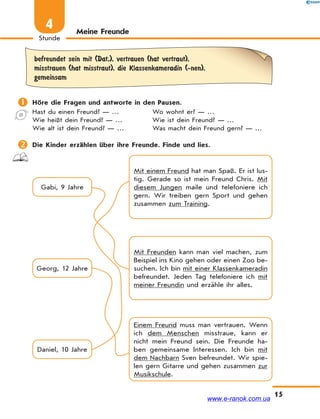 15
Stunde
4
befreundet sein mit (Dat.), vertrauen (hat vertraut),
misstrauen (hat misstraut), die Klassenkameradin (-nen),
gemeinsam
 Höre die Fragen und antworte in den Pausen.
Hast du einen Freund? — …
Wie heißt dein Freund? — …
Wie alt ist dein Freund? — …
Wo wohnt er? — …
Wie ist dein Freund? — …
Was macht dein Freund gern? — …
 Die Kinder erzählen über ihre Freunde. Finde und lies.
Gabi, 9 Jahre
Mit Freunden kann man viel machen, zum
Beispiel ins Kino gehen oder einen Zoo be-
suchen. Ich bin mit einer Klassenkameradin
befreundet. Jeden Tag telefoniere ich mit
meiner Freundin und erzähle ihr alles.
Einem Freund muss man vertrauen. Wenn
ich dem Menschen misstraue, kann er
nicht mein Freund sein. Die Freunde ha-
ben gemeinsame Interessen. Ich bin mit
dem Nachbarn Sven befreundet. Wir spie-
len gern Gitarre und gehen zusammen zur
Musikschule.
Mit einem Freund hat man Spaß. Er ist lus-
tig. Gerade so ist mein Freund Chris. Mit
diesem Jungen maile und telefoniere ich
gern. Wir treiben gern Sport und gehen
zusammen zum Training.
Daniel, 10 Jahre
Georg, 12 Jahre
Meine Freunde
www.e-ranok.com.ua
 