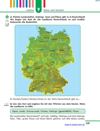 9 Natur und UmweltLektion
159
 a) Welche Landschaften, Gebirge, Seen und Flüsse gibt es in Deutschland?
Wo liegen sie? Sieh dir die Landkarte Deutschlands an und erzähle.
Gebrauche die Redemittel.
Im Norden/Süden/Westen/Osten/in der Mitte Deutschlands gibt es…
b) Lies den Text und ergänze ihn mit den Wörtern aus dem Kasten. Nimm
die Landkarte zu Hilfe.
Alpen, Inseln, Schwarzwald, Ostsee, Gebirge, Deutschlands, Flüsse
Die Landschaften Deutschlands(1)
sind sehr vielfältig. Niedrige und hohe Gebirge,
Seen, Täler, große Flüsse und kleine Bäche gehören zum Bild dieses Landes.
www.e-ranok.com.ua
 