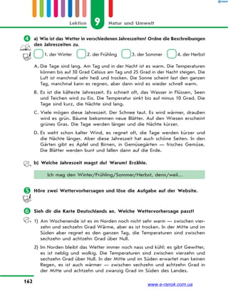 9 Natur und UmweltLektion
162
 a) Wie ist das Wetter in verschiedenen Jahreszeiten? Ordne die Beschreibungen
den Jahreszeiten zu.
1. der Winter 2. der Frühling 3. der Sommer 4. der Herbst
A. Die Tage sind lang. Am Tag und in der Nacht ist es warm. Die Temperaturen
können bis auf 30 Grad Celsius am Tag und 25 Grad in der Nacht steigen. Die
Luft ist manchmal sehr heiß und trocken. Die Sonne scheint fast den ganzen
Tag, manchmal kann es regnen, aber dann wird es wieder schnell warm.
B. Es ist die kälteste Jahreszeit. Es schneit oft, das Wasser in Flüssen, Seen
und Teichen wird zu Eis. Die Temperatur sinkt bis auf minus 10 Grad. Die
Tage sind kurz, die Nächte sind lang.
C. Viele mögen diese Jahreszeit. Der Schnee taut. Es wird wärmer, draußen
wird es grün. Bäume bekommen neue Blätter. Auf den Wiesen erscheint
grünes Gras. Die Tage werden länger und die Nächte kürzer.
D. Es weht schon kalter Wind, es regnet oft, die Tage werden kürzer und
die Nächte länger. Aber diese Jahreszeit hat auch schöne Seiten. In den
Gärten gibt es Äpfel und Birnen, in Gemüsegärten — frisches Gemüse.
Die Blätter werden bunt und fallen dann auf die Erde.
b) Welche Jahreszeit magst du? Warum? Erzähle.
Ich mag den Winter/Frühling/Sommer/Herbst, denn/weil…
 Höre zwei Wettervorhersagen und löse die Aufgabe auf der Website.
 Sieh dir die Karte Deutschlands an. Welche Wettervorhersage passt?
1) Am Wochenende ist es im Norden noch nicht sehr warm — zwischen vier-
zehn und sechzehn Grad Wärme, aber es ist trocken. In der Mitte und im
Süden aber regnet es den ganzen Tag, die Temperaturen sind zwischen
sechzehn und achtzehn Grad über Null.
2) Im Norden bleibt das Wetter immer noch nass und kühl: es gibt Gewitter,
es ist neblig und wolkig. Die Temperaturen sind zwischen vierzehn und
sechzehn Grad über Null. In der Mitte und im Süden erwartet man keinen
Regen, es ist auch wärmer — zwischen sechzehn und achtzehn Grad in
der Mitte und achtzehn und zwanzig Grad im Süden des Landes.
www.e-ranok.com.ua
 