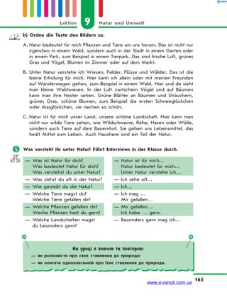9 Natur und UmweltLektion
165
b) Ordne die Texte den Bildern zu.
A. Natur bedeutet für mich Pflanzen und Tiere um uns herum. Das ist nicht nur
irgendwo in einem Wald, sondern auch in der Stadt in einem Garten oder
in einem Park, zum Beispiel in einem Tierpark. Das sind frische Luft, grünes
Gras und Vögel, Blumen im Zimmer oder auf dem Markt.
B. Unter Natur verstehe ich Wiesen, Felder, Flüsse und Wälder. Das ist die
beste Erholung für mich. Hier kann ich allein oder mit meinen Freunden
auf Wanderwegen gehen, zum Beispiel in einem Wald. Hier und da sieht
man kleine Waldwiesen. In der Luft zwitschern Vögel und auf Bäumen
kann man ihre Nester sehen. Grüne Blätter an Bäumen und Sträuchern,
grünes Gras, schöne Blumen, zum Beispiel die ersten Schneeglöckchen
oder Maiglöckchen, sie riechen so schön.
C. Natur ist für mich unser Land, unsere schöne Landschaft. Hier kann man
nicht nur wilde Tiere sehen, wie Wildschweine, Rehe, Hasen oder Wölfe,
sondern auch Tiere auf dem Bauernhof. Sie geben uns Lebensmittel, das
heißt Mittel zum Leben. Auch Haustiere sind ein Teil der Natur.
 Was versteht ihr unter Natur? Führt Interviews in der Klasse durch.
— Was ist Natur für dich?
Was bedeutet Natur für dich?
Was verstehst du unter Natur?
— Was siehst du oft in der Natur?
— Wie genießt du die Natur?
— Welche Tiere magst du?
Welche Tiere gefallen dir?
— Welche Pflanzen gefallen dir?
Weche Pflanzen hast du gern?
— Welche Landschaften magst
du besonders gern?
— Natur ist für mich...
Natur bedeutet für mich...
Unter Natur verstehe ich…
— Ich sehe oft…
— Ich…
— Ich mag …
Mir gefallen…
— Mir gefallen…
Ich habe … gern.
— Besonders gern mag ich…
На уроці я вивчив та повторив:
— як розповісти про своє ставлення до природи;
— як опитати однокласників про їхнє ставлення до природи.
www.e-ranok.com.ua
 