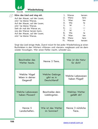 166
Stunde
64 Wiederholung
Höre das Lied und sing mit.
Auf der Mauer, auf der Lauer,
sitzt ’ne kleine Wanze.
Auf der Mauer, auf der Lauer,
sitzt ’ne kleine Wanze.
Sieh dir mal die Wanze an,
wie die Wanze tanzen kann.
Auf der Mauer, auf der Lauer,
sitzt ’ne kleine Wanze.
Singt das Lied einige Male. Zuerst müsst ihr bei jeder Wiederholung je einen
Buchstaben in den Wörtern «Wanze» und «tanzen» weglassen und sie dann
wieder hinzufügen. Wer einen Fehler macht, scheidet aus.
1. Wanze tanzen
2. Wanz tanz
3. Wan tan
4. Wa ta
5. W t
6. — —
7. W t
8. Wa ta
9. Wan tan
10. Wanz tanz
11. Wanze tanzen
Beschreibe das
Wetter heute.
Nenne 5 Tiere.
Was ist die Natur
für dich?
Welche Vögel
leben in deiner
Gegend?
Welche Gebirge
gibt es in
Deutschland?
Welche Lebewesen
haben Flügel?
Welche Lebewesen
haben Flossen?
Beschreibe dein
Lieblingstier.
Welches Wetter
gefällt dir?
Nenne 5
Landschaften.
Wie ist das Wetter
im Sommer?
Nenne 3 nützliche
Tiere.
www.e-ranok.com.ua
 