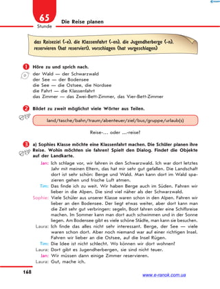 168
1
Stunde
65 Die Reise planen
das Reiseziel (-e), die Klassenfahrt (-en), die Jugendherberge (-n),
reservieren (hat reserviert), vorschlagen (hat vorgeschlagen)
 Höre zu und sprich nach.
der Wald — der Schwarzwald
der See — der Bodensee
die See — die Ostsee, die Nordsee
die Fahrt — die Klassenfahrt
das Zimmer — das Zwei-Bett-Zimmer, das Vier-Bett-Zimmer
 Bildet zu zweit möglichst viele Wörter aus Teilen.
land/tasche/bahn/traum/abenteuer/ziel/bus/gruppe/urlaub(s)
Reise-… oder ...-reise?
 a) Sophies Klasse möchte eine Klassenfahrt machen. Die Schüler planen ihre
Reise. Wohin möchten sie fahren? Spielt den Dialog. Findet die Objekte
auf der Landkarte.
Jan: Ich schlage vor, wir fahren in den Schwarzwald. Ich war dort letztes
Jahr mit meinen Eltern, das hat mir sehr gut gefallen. Die Landschaft
dort ist sehr schön: Berge und Wald. Man kann dort im Wald spa-
zieren gehen und frische Luft atmen.
Tim: Das finde ich zu weit. Wir haben Berge auch im Süden. Fahren wir
lieber in die Alpen. Die sind viel näher als der Schwarzwald.
Sophie: Viele Schüler aus unserer Klasse waren schon in den Alpen. Fahren wir
lieber an den Bodensee. Der liegt etwas weiter, aber dort kann man
die Zeit sehr gut verbringen: segeln, Boot fahren oder eine Schiffsreise
machen. Im Sommer kann man dort auch schwimmen und in der Sonne
liegen. Am Bodensee gibt es viele schöne Städte, man kann sie besuchen.
Laura: Ich finde das alles nicht sehr interessant. Berge, der See — viele
waren schon dort. Aber noch niemand war auf einer richtigen Insel.
Fahren wir lieber an die Ostsee, auf die Insel Rügen.
Tim: Die Idee ist nicht schlecht. Wo können wir dort wohnen?
Laura: Dort gibt es Jugendherbergen, sie sind nicht teuer.
Jan: Wir müssen dann einige Zimmer reservieren.
Laura: Gut, mache ich.
www.e-ranok.com.ua
 