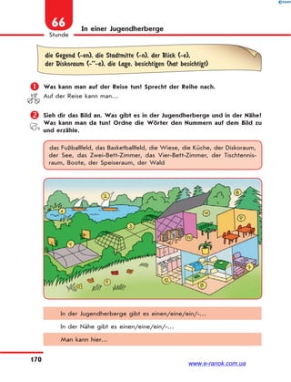 170
Stunde
66 In einer Jugendherberge
die Gegend (-en), die Stadtmitte (-n), der Blick (-e),
der Diskoraum (-’’-e), die Lage, besichtigen (hat besichtigt)
 Was kann man auf der Reise tun? Sprecht der Reihe nach.
Auf der Reise kann man…
 Sieh dir das Bild an. Was gibt es in der Jugendherberge und in der Nähe?
Was kann man da tun? Ordne die Wörter den Nummern auf dem Bild zu
und erzähle.
das Fußballfeld, das Basketballfeld, die Wiese, die Küche, der Diskoraum,
der See, das Zwei-Bett-Zimmer, das Vier-Bett-Zimmer, der Tischtennis-
raum, Boote, der Speiseraum, der Wald
In der Jugendherberge gibt es einen/eine/ein/-…
In der Nähe gibt es einen/eine/ein/-…
Man kann hier…
www.e-ranok.com.ua
 
