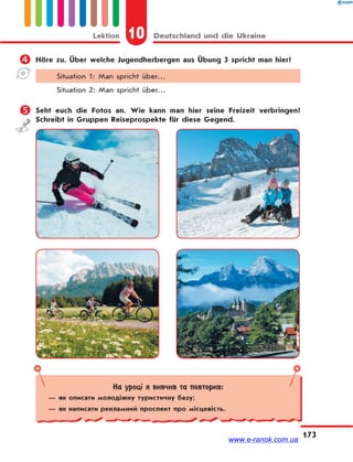 10 Deutschland und die UkraineLektion
173
 Höre zu. Über welche Jugendherbergen aus Übung 3 spricht man hier?
Situation 1: Man spricht über…
Situation 2: Man spricht über…
 Seht euch die Fotos an. Wie kann man hier seine Freizeit verbringen?
Schreibt in Gruppen Reiseprospekte für diese Gegend.
На уроці я вивчив та повторив:
— як описати молодіжну туристичну базу;
— як написати рекламний проспект про місцевість.
www.e-ranok.com.ua
 