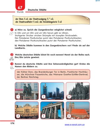 174
Stunde
67 Deutsche Städte
der Dom (-e), der Stadtrundgang (-’’-e),
die Stadtrundfahrt (-en), die GemЉldegalerie (-n)
 a) Höre zu. Sprich die Zungenbrecher möglichst schnell.
In Ulm und um Ulm und um Ulm herum gibt es Ulmen.
Stuttgarter Stricker stricken Strümpfe mit stumpfen Stricknadeln.
Der Potsdamer Postkutscher putzt den Potsdamer Postkutschkasten;
den Potsdamer Postkutschkasten putzt der Potsdamer Postkutscher.
b) Welche Städte kommen in den Zungenbrechern vor? Finde sie auf der
Landkarte.
 Welche deutschen Städte könnt ihr noch nennen? Nennt sie der Reihe nach.
Der/Die Letzte gewinnt.
 Kennst du deutsche Städte und ihre Sehenswürdigkeiten gut? Ordne die
Namen den Bildern zu.
der Kölner Dom, das Brandenburger Tor in Berlin, Frankfurter Hochhäu-
ser, die Münchner Frauenkirche, das Weimarer Goethe-Schiller-Denkmal,
der Berliner Reichstag
1 2 3
4 5 6
www.e-ranok.com.ua
 