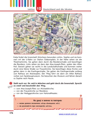 10 Deutschland und die UkraineLektion
176
Katja findet die Innenstadt Münchens besonders schön. Sophie und sie kom-
men mit der U-Bahn zur Station Odeonsplatz. In der Nähe sehen sie die
Theatinerkirche. Sie gehen dann durch die Residenzstraße und besichtigen
die Residenz. Links sehen sie dann den Max-Joseph-Platz, später den Alten
Hof. Danach gehen sie rechts in die Landschaftsstraße und kommen weiter
durch eine kleine Straße zur Frauenkirche. Sie besichtigen diese Kirche und
gehen dann in die Kaufingerstraße. Sie gehen die Kaufingerstraße entlang
zum Rathaus am Marienplatz. Der Weg führt sie dann am Alten Rathaus
vorbei zum Spielzeugmuseum. Sie besuchen das Museum und fahren danach
zu Sophie nach Hause.
 Stellt euch vor: Ihr seid in München und geht durch die Innenstadt. Sprecht
zu zweit und beschreibt den Weg.
— vom Max-Joseph-Platz zur Michaelskirche;
— von der Frauenkirche zur Residenz;
— von der Heiliggeistkirche zum Nationaltheater.
На уроці я вивчив та повторив:
— назви деяких визначних місць німецьких міст;
— як розповісти про екскурсію містом.
www.e-ranok.com.ua
 