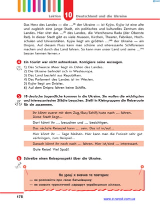10 Deutschland und die UkraineLektion
178
Das Herz des Landes — die …(8)
der Ukraine — ist Kyjiw. Kyjiw ist eine alte
und zugleich eine junge Stadt, ein politisches und kulturelles Zentrum des
Landes. Hier sitzt das …(9)
des Landes, die Werchowna Rada (der Oberste
Rat). In dieser Stadt gibt es viele Museen, Kirchen, Theater, Fabriken, Hoch-
schulen und Universitäten. Kyjiw liegt am größten …(10)
der Ukraine — am
Dnipro. Auf diesem Fluss kann man schöne und interessante Schiffsreisen
machen und durch das Land fahren. So kann man unser Land und seine …(11)
besser kennen lernen.»
 Ein Tourist war nicht aufmerksam. Korrigiere seine Aussagen.
1) Das Schwarze Meer liegt im Osten des Landes.
2) Die Ukraine befindet sich in Westeuropa.
3) Das Land besteht aus Republiken.
4) Das Parlament des Landes ist im Westen.
5) Kyjiw liegt am Dnister.
6) Auf dem Dnipro fahren keine Schiffe.
 10 deutsche Jugendliche kommen in die Ukraine. Sie wollen die wichtigsten
und interessantesten Städte besuchen. Stellt in Kleingruppen die Reiseroute
für sie zusammen.
Ihr könnt zuerst mit dem Zug/Bus/Schiff/Auto nach … fahren.
Diese Stadt liegt…
Dort könnt ihr … besuchen und … besichtigen.
Das nächste Reiseziel kann … sein. Das ist in/auf…
Hier könnt ihr … Tage bleiben. Hier kann man die Freizeit sehr gut
verbringen, zum Beispiel…
Danach könnt ihr noch nach … fahren. Hier ist/sind … interessant.
Gute Reise! Viel Spaß!
 Schreibe einen Reiseprospekt über die Ukraine.
На уроці я вивчив та повторив:
— як розповісти про свою батьківщину;
— як скласти туристичний маршрут українськими містами.
www.e-ranok.com.ua
 