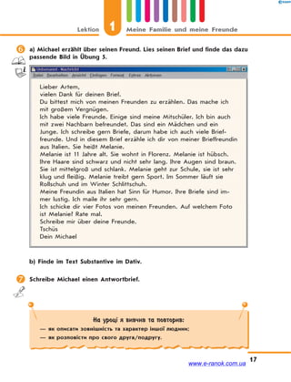 Lektion 1 Meine Familie und meine Freunde
17
 a) Michael erzählt über seinen Freund. Lies seinen Brief und finde das dazu
passende Bild in Übung 5.
Lieber Artem,
vielen Dank für deinen Brief.
Du bittest mich von meinen Freunden zu erzählen. Das mache ich
mit großem Vergnügen.
Ich habe viele Freunde. Einige sind meine Mitschüler. Ich bin auch
mit zwei Nachbarn befreundet. Das sind ein Mädchen und ein
Junge. Ich schreibe gern Briefe, darum habe ich auch viele Brief-
freunde. Und in diesem Brief erzähle ich dir von meiner Brieffreundin
aus Italien. Sie heißt Melanie.
Melanie ist 11 Jahre alt. Sie wohnt in Florenz. Melanie ist hübsch.
Ihre Haare sind schwarz und nicht sehr lang. Ihre Augen sind braun.
Sie ist mittelgroß und schlank. Melanie geht zur Schule, sie ist sehr
klug und fleißig. Melanie treibt gern Sport. Im Sommer läuft sie
Rollschuh und im Winter Schlittschuh.
Meine Freundin aus Italien hat Sinn für Humor. Ihre Briefe sind im-
mer lustig. Ich maile ihr sehr gern.
Ich schicke dir vier Fotos von meinen Freunden. Auf welchem Foto
ist Melanie? Rate mal.
Schreibe mir über deine Freunde.
Tschüs
Dein Michael
b) Finde im Text Substantive im Dativ.
 Schreibe Michael einen Antwortbrief.
На уроці я вивчив та повторив:
— як описати зовнішність та характер іншої людини;
— як розповісти про свого друга/подругу.
www.e-ranok.com.ua
 