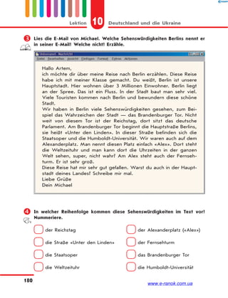 10 Deutschland und die UkraineLektion
180
 Lies die E-Mail von Michael. Welche Sehenswürdigkeiten Berlins nennt er
in seiner E-Mail? Welche nicht? Erzähle.
Hallo Artem,
ich möchte dir über meine Reise nach Berlin erzählen. Diese Reise
habe ich mit meiner Klasse gemacht. Du weißt, Berlin ist unsere
Hauptstadt. Hier wohnen über 3 Millionen Einwohner. Berlin liegt
an der Spree. Das ist ein Fluss. In der Stadt baut man sehr viel.
Viele Touristen kommen nach Berlin und bewundern diese schöne
Stadt.
Wir haben in Berlin viele Sehenswürdigkeiten gesehen, zum Bei-
spiel das Wahrzeichen der Stadt — das Brandenburger Tor. Nicht
weit von diesem Tor ist der Reichstag, dort sitzt das deutsche
Parlament. Am Brandenburger Tor beginnt die Hauptstraße Berlins,
sie heißt «Unter den Linden». In dieser Straße befinden sich die
Staatsoper und die Humboldt-Universität. Wir waren auch auf dem
Alexanderplatz. Man nennt diesen Platz einfach «Alex». Dort steht
die Weltzeituhr und man kann dort die Uhrzeiten in der ganzen
Welt sehen, super, nicht wahr? Am Alex steht auch der Fernseh-
turm. Er ist sehr groß.
Diese Reise hat mir sehr gut gefallen. Warst du auch in der Haupt-
stadt deines Landes? Schreibe mir mal.
Liebe Grüße
Dein Michael
 In welcher Reihenfolge kommen diese Sehenswürdigkeiten im Text vor?
Nummeriere.
der Reichstag der Alexanderplatz («Alex»)
die Straße «Unter den Linden» der Fernsehturm
die Staatsoper das Brandenburger Tor
die Weltzeituhr die Humboldt-Universität
www.e-ranok.com.ua
 