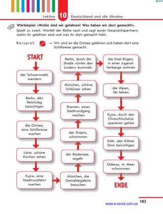 10 Deutschland und die UkraineLektion
183
Würfelspiel «Wohin sind wir gefahren? Was haben wir dort gemacht?».
Spielt zu zweit. Würfelt der Reihe nach und sagt euren Gesprächspartnern,
wohin ihr gefahren seid und was ihr dort gemacht habt.
B e i s p i e l: — Wir sind an die Ostsee gefahren und haben dort eine
Schiffsreise gemacht.
START
ENDE
der Schwarzwald,
wandern
Berlin, den
Reichstag
besichtigen
die Ostsee,
eine Schiffsreise
machen
Lwiw, schöne
Kirchen sehen
Kyjiw, eine
Stadtrundfahrt
machen
München, die
Gemäldegalerie
besuchen
München, schöne
Schlösser sehen
Bremen, einen
Stadtrundgang
machen
der Dnipro,
schwimmen
der Bodensee,
segeln
Berlin, durch die
Straße «Unter den
Linden» bummeln
die Insel Rügen,
in einer Jugend-
herberge wohnen
die Alpen,
Ski fahren
Kyjiw, durch den
Chreschtschatyk
spazieren gehen
Köln, den Kölner
Dom besichtigen
Odessa, im Meer
schwimmen
www.e-ranok.com.ua
 
