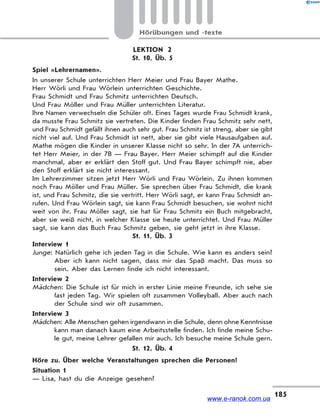 185
Hörübungen und -texte
LEKTION 2
St. 10, Üb. 5
Spiel «Lehrernamen».
In unserer Schule unterrichten Herr Meier und Frau Bayer Mathe.
Herr Wörli und Frau Wörlein unterrichten Geschichte.
Frau Schmidt und Frau Schmitz unterrichten Deutsch.
Und Frau Möller und Frau Müller unterrichten Literatur.
Ihre Namen verwechseln die Schüler oft. Eines Tages wurde Frau Schmidt krank,
da musste Frau Schmitz sie vertreten. Die Kinder finden Frau Schmitz sehr nett,
und Frau Schmidt gefällt ihnen auch sehr gut. Frau Schmitz ist streng, aber sie gibt
nicht viel auf. Und Frau Schmidt ist nett, aber sie gibt viele Hausaufgaben auf.
Mathe mögen die Kinder in unserer Klasse nicht so sehr. In der 7A unterrich-
tet Herr Meier, in der 7B — Frau Bayer. Herr Meier schimpft auf die Kinder
manchmal, aber er erklärt den Stoff gut. Und Frau Bayer schimpft nie, aber
den Stoff erklärt sie nicht interessant.
Im Lehrerzimmer sitzen jetzt Herr Wörli und Frau Wörlein. Zu ihnen kommen
noch Frau Möller und Frau Müller. Sie sprechen über Frau Schmidt, die krank
ist, und Frau Schmitz, die sie vertritt. Herr Wörli sagt, er kann Frau Schmidt an-
rufen. Und Frau Wörlein sagt, sie kann Frau Schmidt besuchen, sie wohnt nicht
weit von ihr. Frau Möller sagt, sie hat für Frau Schmitz ein Buch mitgebracht,
aber sie weiß nicht, in welcher Klasse sie heute unterrichtet. Und Frau Müller
sagt, sie kann das Buch Frau Schmitz geben, sie geht jetzt in ihre Klasse.
St. 11, Üb. 3
Interview 1
Junge: Natürlich gehe ich jeden Tag in die Schule. Wie kann es anders sein?
Aber ich kann nicht sagen, dass mir das Spaß macht. Das muss so
sein. Aber das Lernen finde ich nicht interessant.
Interview 2
Mädchen: Die Schule ist für mich in erster Linie meine Freunde, ich sehe sie
fast jeden Tag. Wir spielen oft zusammen Volleyball. Aber auch nach
der Schule sind wir oft zusammen.
Interview 3
Mädchen: Alle Menschen gehen irgendwann in die Schule, denn ohne Kenntnisse
kann man danach kaum eine Arbeitsstelle finden. Ich finde meine Schu-
le gut, meine Lehrer gefallen mir auch. Ich besuche meine Schule gern.
St. 12, Üb. 4
Höre zu. Über welche Veranstaltungen sprechen die Personen?
Situation 1
— Lisa, hast du die Anzeige gesehen?
www.e-ranok.com.ua
 