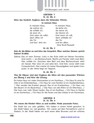 190
Hörübungen und -texte
LEKTION 7
St. 43, Üb. 4
Höre das Gedicht. Ergänze dann die fehlenden Wörter.
In meinem Haus
In meinem Haus,
da wohne ich,
da schlafe ich,
da esse ich.
Und wenn du willst,
dann öffne ich
die Tür
und lass’ dich ein.
In meinem Haus,
da lache ich,
da weine ich,
da träume ich.
Und wenn ich will,
dann schließe ich
die Tür
und bin allein.
Gina Ruck-Pauquèt
St. 45, Üb. 2
Sieh dir die Bilder an und höre das Gespräch. Über welches Zimmer spricht
Sabine? Erzähle.
Sabine: Das ist mein Zimmer. Links in der Ecke steht ein kleiner Fernseher.
Und rechts — ein Bücherschrank. Rechts am Fenster steht mein Bett.
Hier schlafe ich. Zwischen dem Bett und dem Bücherschrank steht
ein Sessel. Hier sitze ich und sehe fern. Und links vorne steht mein
Computertisch. Hier mache ich meine Hausaufgaben und spiele Com-
puter. In der Mitte liegt ein Teppich.
St. 48, Üb. 3
Was für Häuser sind das? Ergänze die Sätze mit den passenden Wörtern
aus Übung 2 und höre die Lösung.
Ein hohes Haus mit vielen Stockwerken ist ein Hochhaus. / Ein Haus für eine Fa-
milie ist ein Einfamilienhaus. / Ein Haus für zwei Familien ist ein Zweifamilienhaus.
/ Hier werden die Kranken gesund. Das ist ein Krankenhaus. / Ein Haus von
den Bauern ist ein Bauernhaus. / Das Haus von den Eltern ist ein Elternhaus. /
Hier kann man viele Waren kaufen. Das ist ein Kaufhaus. / Ein Haus im Garten
ist ein Gartenhaus. / Ein Haus für die Ferien und den Urlaub ist ein Ferienhaus.
LEKTION 8
St. 53, Üb. 4
Wo waren die Kinder? Höre zu und erzähle. Finde passende Fotos.
Die Stadt hat uns sehr gefallen. Wir haben in einem Hotel gewohnt. In
der Stadt haben wir viel gesehen. Wir waren auf dem Fernsehturm und im
Stadion. In der Stadt haben wir auch einen alten Brunnen und ein schönes
www.e-ranok.com.ua
 