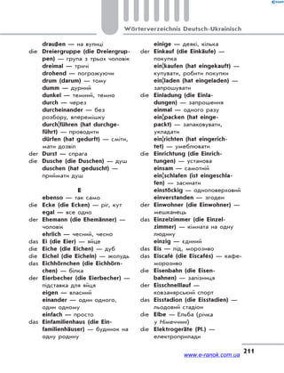 211
Wörterverzeichnis Deutsch-Ukrainisch
draußen — на вулиці
die Dreiergruppe (die Dreiergrup-
pen) — група з трьох чоловік
dreimal — тричі
drohend — погрожуючи
drum (darum) — тому
dumm — дурний
dunkel — темний, темно
durch — через
durcheinander — без
розбору, вперемішку
durch|führen (hat durchge-
führt) — проводити
dürfen (hat gedurft) — сміти,
мати дозвіл
der Durst — спрага
die Dusche (die Duschen) — душ
duschen (hat geduscht) —
приймати душ
E
ebenso — так само
die Ecke (die Ecken) — ріг, кут
egal — все одно
der Ehemann (die Ehemänner) —
чоловік
ehrlich — чесний, чесно
das Ei (die Eier) — яйце
die Eiche (die Eichen) — дуб
die Eichel (die Eicheln) — жолудь
das Eichhörnchen (die Eichhörn-
chen) — білка
der Eierbecher (die Eierbecher) —
підставка для яйця
eigen — власний
einander — один одного,
один одному
einfach — просто
das Einfamilienhaus (die Ein-
familienhäuser) — будинок на
одну родину
einige — деякі, кілька
der Einkauf (die Einkäufe) —
покупка
ein¦kaufen (hat eingekauft) —
купувати, робити покупки
ein¦laden (hat eingeladen) —
запрошувати
die Einladung (die Einla-
dungen) — запрошення
einmal — одного разу
ein¦packen (hat einge-
packt) — запаковувати,
укладати
ein|richten (hat eingerich-
tet) — умеблювати
die Einrichtung (die Einrich-
tungen) — установа
einsam — самотній
ein¦schlafen (ist eingeschla-
fen) — засинати
einstöckig — одноповерховий
einverstanden — згоден
der Einwohner (die Einwohner) —
мешканець
das Einzelzimmer (die Einzel-
zimmer) — кімната на одну
людину
einzig — єдиний
das Eis — лід, морозиво
das Eiscafé (die Eiscafés) — кафе-
морозиво
die Eisenbahn (die Eisen-
bahnen) — залізниця
der Eisschnelllauf —
ковзанярський спорт
das Eisstadion (die Eisstadien) —
льодовий стадіон
die Elbe — Ельба (річка
у Німеччині)
die Elektrogeräte (Pl.) —
електроприлади
www.e-ranok.com.ua
 