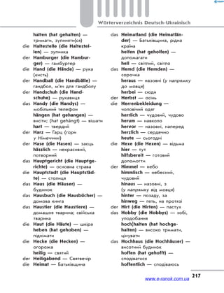 217
Wörterverzeichnis Deutsch-Ukrainisch
halten (hat gehalten) —
тримати, зупиняти(ся)
die Haltestelle (die Haltestel-
len) — зупинка
der Hamburger (die Hambur-
ger) — гамбургер
die Hand (die Hände) — рука
(кисть)
der Handball (die Handbälle) —
гандбол, м’яч для гандболу
der Handschuh (die Hand-
schuhe) — рукавиця
das Handy (die Handys) —
мобільний телефон
hängen (hat gehangen) —
висіти; (hat gehängt) — вішати
hart — твердий
der Harz — Гарц (гори
у Німеччині)
der Hase (die Hasen) — заєць
hässlich — некрасивий,
потворний
das Hauptgericht (die Hauptge-
richte) — основна страва
die Hauptstadt (die Hauptstäd-
te) — столиця
das Haus (die Häuser) —
будинок
das Hausbuch (die Hausbücher) —
домова книга
das Haustier (die Haustiere) —
домашня тварина; свійська
тварина
die Haut (die Häute) — шкіра
heben (hat gehoben) —
піднімати
die Hecke (die Hecken) —
огорожа
heilig — святий
der Heiligabend — Святвечір
die Heimat — Батьківщина
das Heimatland (die Heimatlän-
der) — Батьківщина, рідна
країна
helfen (hat geholfen) —
допомагати
hell — світлий, світло
das Hemd (die Hemden) —
сорочка
heraus — назовні (у напрямку
до мовця)
herbei — сюди
der Herbst — осінь
die Herrenbekleidung —
чоловічий одяг
herrlich — чудовий, чудово
herum — навколо
hervor — назовні, наперед
herzlich — сердечно
heute — сьогодні
die Hexe (die Hexen) — відьма
hier — тут
hilfsbereit — готовий
допомогти
der Himmel — небо
himmlisch — небесний,
чудовий
hinaus — назовні, з
(у напрямку від мовця)
hinter — позаду, за
hinweg — геть, на протязі
der Hirt (die Hirten) — пастух
das Hobby (die Hobbys) — хобі,
уподобання
hoch¦halten (hat hochge-
halten) — високо тримати,
цінувати
das Hochhaus (die Hochhäuser) —
висотний будинок
hoffen (hat gehofft) —
сподіватися
hoffentlich — сподіваюсь
www.e-ranok.com.ua
 