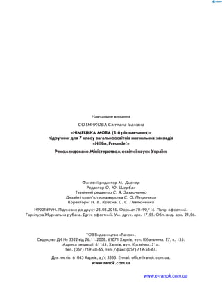 Навчальне видання
СОТНИКОВА Світлана Іванівна
«НІМЕЦЬКА МОВА (3-й рік навчання)»
підручник для 7 класу загальноосвітніх навчальних закладів
«H@llo, Freunde!»
Рекомендовано Міністерством освіти і науки України
Фаховий редактор М. Дьонер
Редактор О. Ю. Щербак
Технічний редактор С. Я. Захарченко
Дизайн і комп’ютерна верстка С. О. Петрачков
Коректори: Н. В. Красна, С. С. Павлюченко
И900149УН. Підписано до друку 25.08.2015. Формат 7090/16. Папір офсетний.
Гарнітура Журнальна рубана. Друк офсетний. Ум. друк. арк. 17,55. Обл.-вид. арк. 21,06.
ТОВ Видавництво «Ранок».
Свідоцтво ДК № 3322 від 26.11.2008. 61071 Харків, вул. Кібальчича, 27, к. 135.
Адреса редакції: 61145, Харків, вул. Космічна, 21а.
Тел. (057) 719-48-65, тел./факс (057) 719-58-67.
Для листів: 61045 Харків, а/с 3355. E-mail: office@ranok.com.ua.
www.ranok.com.ua
www.e-ranok.com.ua
 