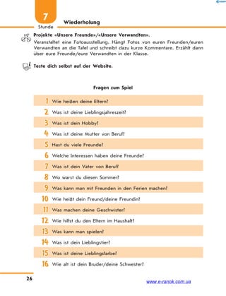 26
Stunde
7 Wiederholung
Projekte «Unsere Freunde»/«Unsere Verwandten».
Veranstaltet eine Fotoausstellung. Hängt Fotos von euren Freunden/euren
Verwandten an die Tafel und schreibt dazu kurze Kommentare. Erzählt dann
über eure Freunde/eure Verwandten in der Klasse.
Teste dich selbst auf der Website.
Fragen zum Spiel
1 Wie heißen deine Eltern?
2 Was ist deine Lieblingsjahreszeit?
3 Was ist dein Hobby?
4 Was ist deine Mutter von Beruf?
5 Hast du viele Freunde?
6 Welche Interessen haben deine Freunde?
7 Was ist dein Vater von Beruf?
8 Wo warst du diesen Sommer?
9 Was kann man mit Freunden in den Ferien machen?
10 Wie heißt dein Freund/deine Freundin?
11 Was machen deine Geschwister?
12 Wie hilfst du den Eltern im Haushalt?
13 Was kann man spielen?
14 Was ist dein Lieblingstier?
15 Was ist deine Lieblingsfarbe?
16 Wie alt ist dein Bruder/deine Schwester?
www.e-ranok.com.ua
 