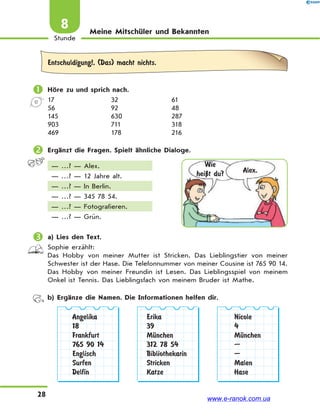 28
Stunde
8 Meine Mitschüler und Bekannten
Entschuldigung!, (Das) macht nichts.
 Höre zu und sprich nach.
17 32 61
56 92 48
145 630 287
903 711 318
469 178 216
 Ergänzt die Fragen. Spielt ähnliche Dialoge.
— …? — Alex.
— …? — 12 Jahre alt.
— …? — In Berlin.
— …? — 345 78 54.
— …? — Fotografieren.
— …? — Grün.
 a) Lies den Text.
Sophie erzählt:
Das Hobby von meiner Mutter ist Stricken. Das Lieblingstier von meiner
Schwester ist der Hase. Die Telefonnummer von meiner Cousine ist 765 90 14.
Das Hobby von meiner Freundin ist Lesen. Das Lieblingsspiel von meinem
Onkel ist Tennis. Das Lieblingsfach von meinem Bruder ist Mathe.
b) Ergänze die Namen. Die Informationen helfen dir.
Angelika
18
Frankfurt
765 90 14
Englisch
Surfen
Delfin
Erika
39
MЋnchen
312 78 54
Bibliothekarin
Stricken
Katze
Nicole
4
MЋnchen
—
—
Malen
Hase
Wie
heiЏt du? Alex.
www.e-ranok.com.ua
 