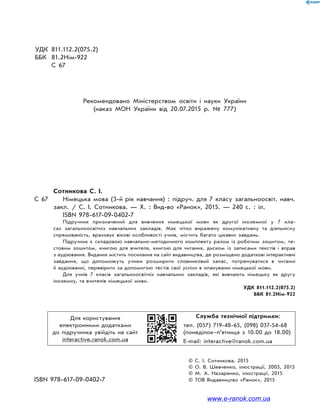 УДК 811.112.2(075.2)
ББК 81.2Нім-922
С 67
Рекомендовано Міністерством освіти і науки України
(наказ МОН України від 20.07.2015 р. № 777)
Сотникова С. І.
С 67 Німецька мова (3-й рік навчання) : підруч. для 7 класу загальноосвіт. навч.
закл. / С. І. Сотникова. — Х. : Вид-во «Ранок», 2015. — 240 с. : іл.
ISBN 978-617-09-0402-7
Підручник призначений для вивчення німецької мови як другої іноземної у 7 кла-
сах загальноосвітніх навчальних закладів. Має чітко виражену комунікативну та діяльнісну
спрямованість, враховує вікові особливості учнів, містить багато цікавих завдань.
Підручник є складовою навчально-методичного комплекту разом із робочим зошитом, те-
стовим зошитом, книгою для вчителя, книгою для читання, диском із записами текстів і вправ
з аудіювання. Видання містить посилання на сайт видавництва, де розміщено додаткові інтерактивні
завдання, що допоможуть учням розширити словниковий запас, потренуватися в читанні
й аудіюванні, перевірити за допомогою тестів свої успіхи в опануванні німецької мови.
Для учнів 7 класів загальноосвітніх навчальних закладів, які вивчають німецьку як другу
іноземну, та вчителів німецької мови.
УДК 811.112.2(075.2)
ББК 81.2Нім-922
Для користування
електронними додатками
до підручника увійдіть на сайт
interactive.ranok.com.ua
Служба технічної підтримки:
тел. (057) 719-48-65, (098) 037-54-68
(понеділок–п’ятниця з 10.00 до 18.00)
E-mail: interactive@ranok.com.ua
© С. І. Сотникова, 2015
© О. В. Шевченко, ілюстрації, 2005, 2015
© М. А. Назаренко, ілюстрації, 2015
ISBN 978-617-09-0402-7 © ТОВ Видавництво «Ранок», 2015
www.e-ranok.com.ua
 