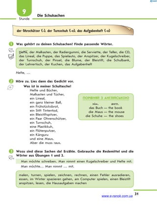31
Stunde
9 Die Schulsachen
der OhrschЋtzer (-), der Turnschuh (-e), das Aufgabenheft (-e)
 Was gehört zu deinen Schulsachen? Finde passende Wörter.
Hefte, der Malkasten, der Radiergummi, die Serviette, der Teller, die CD,
das Lineal, die Puppe, das Spielauto, der Anspitzer, der Kugelschreiber,
der Turnschuh, der Pinsel, die Blume, der Bleistift, die Schulbank,
der Lehrertisch, der Kuchen, das Aufgabenheft
Hefte, …
 Höre zu. Lies dann das Gedicht vor.
Was ist in meiner Schultasche?
Hefte und Bücher,
Malkasten und Tücher,
ein Lineal,
ein ganz kleiner Ball,
ein Frühstücksbrot,
ein Stift Tintentod,
ein Bleistiftspitzer,
ein Paar Ohrenschützer,
ein Turnschuh,
eine Plastikkuh,
ein Flötenputzer,
ein Känguru
und eine Maus.
Aber die muss raus.
 Wozu sind diese Sachen da? Erzähle. Gebrauche die Redemittel und die
Wörter aus Übungen 1 und 2.
Man möchte schreiben. Man nimmt einen Kugelschreiber und Hefte mit.
Man möchte… Man nimmt … mit.
malen, turnen, spielen, zeichnen, rechnen, einen Fehler ausradieren,
essen, im Winter spazieren gehen, am Computer spielen, einen Bleistift
anspitzen, lesen, die Hausaufgaben machen
ПОРІВНЯЙ З АНГЛІЙСЬКОЮ
нім. англ.
das Buch — the book
die Maus — the mouse
die Schuhe — the shoes
www.e-ranok.com.ua
 