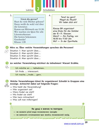 Lektion 2 Schulleben
39
3.
Liest du gerne?
Hast du viele Bücher gelesen?
Dann weißt du wohl viel über
die Literatur.
Komm am Mittwoch um 15.30.
Wir machen ein Quiz für alle
Literaturkenner.
Die besten bekommen
Geschenke!
Klasse 11B
4.
Tanzt du gern?
Magst du Musik?
Wir laden dich ein!
Klasse 8A organisiert
eine Disko für die Schüler
der 8.—11. Klassen.
Wann? — Am Freitag, von
16.00 bis 17.30 Uhr.
Wo? — In der Sporthalle.
 Höre zu. Über welche Veranstaltungen sprechen die Personen?
Situation 1: Man spricht über…
Situation 2: Man spricht über…
Situation 3: Man spricht über…
Situation 4: Man spricht über…
 An welcher Veranstaltung möchtest du teilnehmen? Warum? Erzähle.
Ich möchte an … teilnehmen.
Ich finde … interessant.
Ich mache…/male… gern.
 Welche Veranstaltungen könnt ihr organisieren? Schreibt in Gruppen eine
Anzeige. Antwortet dabei auf folgende Fragen:
— Wie heißt die Veranstaltung?
— Wer organisiert sie?
— Wann findet sie statt?
— Wo findet sie statt?
— Wer kann mitmachen?
— Was soll man mitbringen?
На уроці я вивчив та повторив:
— як назвати різні види позакласних заходів;
— як написати оголошення про якийсь позакласний захід.
www.e-ranok.com.ua
 