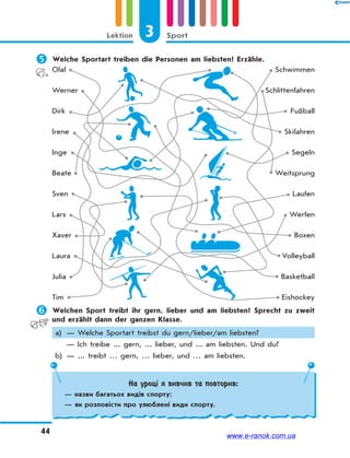 3 SportLektion
44
 Welche Sportart treiben die Personen am liebsten? Erzähle.
Olaf
Werner
Dirk
Irene
Inge
Beate
Sven
Lars
Xaver
Laura
Julia
Tim
Schwimmen
Schlittenfahren
Fußball
Skifahren
Segeln
Weitsprung
Laufen
Werfen
Boxen
Volleyball
Basketball
Eishockey
 Welchen Sport treibt ihr gern, lieber und am liebsten? Sprecht zu zweit
und erzählt dann der ganzen Klasse.
a) — Welche Sportart treibst du gern/lieber/am liebsten?
— Ich treibe ... gern, ... lieber, und ... am liebsten. Und du?
b) — ... treibt … gern, … lieber, und … am liebsten.
На уроці я вивчив та повторив:
— назви багатьох видів спорту;
— як розповісти про улюблені види спорту.
www.e-ranok.com.ua
 