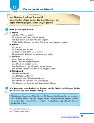 45
Stunde
15 Was machen wir am liebsten?
das Skateboard (-s), der Drachen (-),
einen Drachen steigen lassen, das Modellflugzeug (-e),
segeln (hat/ist gesegelt), surfen (hat/ist gesurft)
 Höre zu und sprich nach.
a) segeln
auf dem Wasser segeln
im Sommer auf dem Wasser segeln
mit den Eltern auf dem Wasser segeln
Viele Kinder können mit den Eltern auf dem Wasser segeln.
b) surfen
gut surfen
im Sommer gut surfen
im Sommer auf dem Meer surfen
Einige Kinder können im Sommer gut surfen.
c) Drachen
einen Drachen steigen
einen Drachen steigen lassen
ihre Drachen steigen lassen
ihre Drachen in den Himmel steigen lassen
Die Kinder können ihre Drachen steigen lassen.
d) Skateboard
Skateboard fahren
viel Skateboard fahren
im Sommer viel Skateboard fahren
Wir fahren im Sommer viel Skateboard.
Wir können im Sommer viel Skateboard fahren.
 Wie kann man seine Freizeit im Sommer und im Winter verbringen? Ordne
die Wörter aus dem Kasten richtig zu.
Skateboard fahren, ans Meer fahren, Ski fahren, Schlittschuh fahren, in einem
Fluss baden, einen Drachen steigen lassen, Schlitten fahren, segeln, surfen,
in einem See schwimmen, wandern, Modellflugzeuge steigen lassen,
Basketball spielen
Im Sommer kann man…
Im Winter kann man…
www.e-ranok.com.ua
 