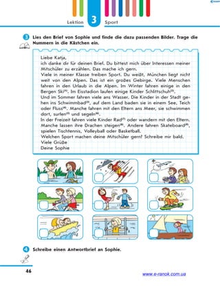 3 SportLektion
46
 Lies den Brief von Sophie und finde die dazu passenden Bilder. Trage die
Nummern in die Kästchen ein.
Liebe Katja,
ich danke dir für deinen Brief. Du bittest mich über Interessen meiner
Mitschüler zu erzählen. Das mache ich gern.
Viele in meiner Klasse treiben Sport. Du weißt, München liegt nicht
weit von den Alpen. Das ist ein großes Gebirge. Viele Menschen
fahren in den Urlaub in die Alpen. Im Winter fahren einige in den
Bergen Ski(1)
. Im Eisstadion laufen einige Kinder Schlittschuh(2)
.
Und im Sommer fahren viele ans Wasser. Die Kinder in der Stadt ge-
hen ins Schwimmbad(3)
, auf dem Land baden sie in einem See, Teich
oder Fluss(4)
. Manche fahren mit den Eltern ans Meer, sie schwimmen
dort, surfen(5)
und segeln(6)
.
In der Freizeit fahren viele Kinder Rad(7)
oder wandern mit den Eltern.
Manche lassen ihre Drachen steigen(8)
. Andere fahren Skateboard(9)
,
spielen Tischtennis, Volleyball oder Basketball.
Welchen Sport machen deine Mitschüler gern? Schreibe mir bald.
Viele Grüße
Deine Sophie
 Schreibe einen Antwortbrief an Sophie.
www.e-ranok.com.ua
 