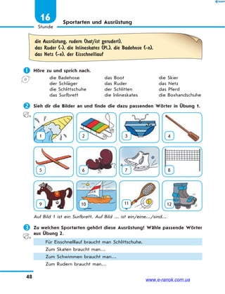 48
Stunde
16 Sportarten und Ausrüstung
die AusrЋstung, rudern (hat/ist gerudert),
das Ruder (-), die Inlineskates (Pl.), die Badehose (-n),
das Netz (-e), der Eisschnelllauf
 Höre zu und sprich nach.
die Badehose das Boot die Skier
der Schläger das Ruder das Netz
die Schlittschuhe der Schlitten das Pferd
das Surfbrett die Inlineskates die Boxhandschuhe
 Sieh dir die Bilder an und finde die dazu passenden Wörter in Übung 1.
1 2 3 4
5 6 7 8
9 10 11 12
Auf Bild 1 ist ein Surfbrett. Auf Bild ... ist ein/eine.../sind...
 Zu welchen Sportarten gehört diese Ausrüstung? Wähle passende Wörter
aus Übung 2.
Für Eisschnelllauf braucht man Schlittschuhe.
Zum Skaten braucht man…
Zum Schwimmen braucht man…
Zum Rudern braucht man…
www.e-ranok.com.ua
 