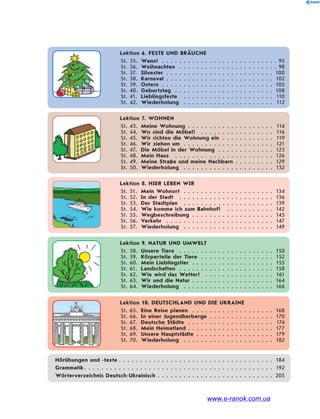 Lektion 6. FESTE UND BRÄUCHE
St. 35. Wann? . . . . . . . . . . . . . . . . . . . . . . . . . . . 95
St. 36. Weihnachten . . . . . . . . . . . . . . . . . . . . . . . 98
St. 37. Silvester . . . . . . . . . . . . . . . . . . . . . . . . . 100
St. 38. Karneval . . . . . . . . . . . . . . . . . . . . . . . . . 102
St. 39. Ostern . . . . . . . . . . . . . . . . . . . . . . . . . . 105
St. 40. Geburtstag . . . . . . . . . . . . . . . . . . . . . . . 108
St. 41. Lieblingsfeste . . . . . . . . . . . . . . . . . . . . . 110
St. 42. Wiederholung . . . . . . . . . . . . . . . . . . . . . 112
Lektion 7. WOHNEN
St. 43. Meine Wohnung . . . . . . . . . . . . . . . . . . . . 114
St. 44. Wo sind die Möbel? . . . . . . . . . . . . . . . . . 116
St. 45. Wir richten die Wohnung ein . . . . . . . . . . . . 119
St. 46. Wir ziehen um . . . . . . . . . . . . . . . . . . . . . 121
St. 47. Die Möbel in der Wohnung . . . . . . . . . . . . . 123
St. 48. Mein Haus . . . . . . . . . . . . . . . . . . . . . . . 126
St. 49. Meine Straße und meine Nachbarn . . . . . . . . . 129
St. 50. Wiederholung . . . . . . . . . . . . . . . . . . . . . 132
Lektion 8. HIER LEBEN WIR
St. 51. Mein Wohnort . . . . . . . . . . . . . . . . . . . . . 134
St. 52. In der Stadt . . . . . . . . . . . . . . . . . . . . . . 136
St. 53. Der Stadtplan . . . . . . . . . . . . . . . . . . . . . 139
St. 54. Wie komme ich zum Bahnhof? . . . . . . . . . . . 142
St. 55. Wegbeschreibung . . . . . . . . . . . . . . . . . . . 145
St. 56. Verkehr . . . . . . . . . . . . . . . . . . . . . . . . . 147
St. 57. Wiederholung . . . . . . . . . . . . . . . . . . . . . 149
Lektion 9. NATUR UND UMWELT
St. 58. Unsere Tiere . . . . . . . . . . . . . . . . . . . . . . 150
St. 59. Körperteile der Tiere . . . . . . . . . . . . . . . . . 152
St. 60. Mein Lieblingstier . . . . . . . . . . . . . . . . . . . 155
St. 61. Landschaften . . . . . . . . . . . . . . . . . . . . . . 158
St. 62. Wie wird das Wetter? . . . . . . . . . . . . . . . . 161
St. 63. Wir und die Natur . . . . . . . . . . . . . . . . . . . 164
St. 64. Wiederholung . . . . . . . . . . . . . . . . . . . . . 166
Lektion 10. DEUTSCHLAND UND DIE UKRAINE
St. 65. Eine Reise planen . . . . . . . . . . . . . . . . . . . 168
St. 66. In einer Jugendherberge . . . . . . . . . . . . . . . 170
St. 67. Deutsche Städte . . . . . . . . . . . . . . . . . . . . 174
St. 68. Mein Heimatland . . . . . . . . . . . . . . . . . . . . 177
St. 69. Unsere Hauptstädte . . . . . . . . . . . . . . . . . . 179
St. 70. Wiederholung . . . . . . . . . . . . . . . . . . . . . 182
Hörübungen und -texte . . . . . . . . . . . . . . . . . . . . . . . . . . . . . . . . . . . . 184
Grammatik. . . . . . . . . . . . . . . . . . . . . . . . . . . . . . . . . . . . . . . . . . . . 192
Wörterverzeichnis Deutsch-Ukrainisch . . . . . . . . . . . . . . . . . . . . . . . . . . . 205
www.e-ranok.com.ua
 