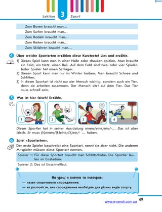 3 SportLektion
49
Zum Boxen braucht man…
Zum Surfen braucht man…
Zum Rodeln braucht man…
Zum Reiten braucht man…
Zum Skifahren braucht man…
 Über welche Sportarten erzählen diese Kurztexte? Lies und erzähle.
1) Dieses Spiel kann man in einer Halle oder draußen spielen. Man braucht
ein Feld, ein Netz, einen Ball. Auf dem Feld sind zwei oder vier Spieler.
Jeder Spieler hat einen Schläger.
2) Diesen Sport kann man nur im Winter treiben. Man braucht Schnee und
Schlitten.
3) In dieser Sportart ist nicht nur der Mensch wichtig, sondern auch ein Tier,
denn sie arbeiten zusammen. Der Mensch sitzt auf dem Tier. Das Tier
muss schnell sein.
 Was ist hier falsch? Erzähle.
1 2 3 4
Dieser Sportler hat in seiner Ausrüstung einen/eine/ein/-… Das ist aber
falsch. Er muss (k)einen/(k)eine/(k)ein/- … haben.
 Spiel «Sportarten».
Der erste Spieler beschreibt eine Sportart, nennt sie aber nicht. Die anderen
Mitspieler müssen diese Sportart nennen.
Spieler 1: Für diese Sportart braucht man Schlittschuhe. Die Sportler lau-
fen im Eisstadion.
Spieler 2: Das ist Eisschnelllauf.
На уроці я вивчив та повторив:
— назви спортивного спорядження;
— як розповісти, яке спорядження необхідне для різних видів спорту.
www.e-ranok.com.ua
 