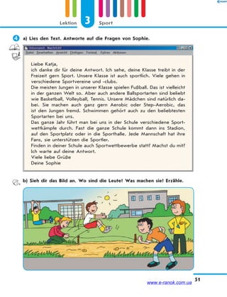 3 SportLektion
51
 a) Lies den Text. Antworte auf die Fragen von Sophie.
Liebe Katja,
ich danke dir für deine Antwort. Ich sehe, deine Klasse treibt in der
Freizeit gern Sport. Unsere Klasse ist auch sportlich. Viele gehen in
verschiedene Sportvereine und -clubs.
Die meisten Jungen in unserer Klasse spielen Fußball. Das ist vielleicht
in der ganzen Welt so. Aber auch andere Ballsportarten sind beliebt
wie Basketball, Volleyball, Tennis. Unsere Mädchen sind natürlich da-
bei. Sie machen auch ganz gern Aerobic oder Step-Aerobic, das
ist den Jungen fremd. Schwimmen gehört auch zu den beliebtesten
Sportarten bei uns.
Das ganze Jahr führt man bei uns in der Schule verschiedene Sport-
wettkämpfe durch. Fast die ganze Schule kommt dann ins Stadion,
auf den Sportplatz oder in die Sporthalle. Jede Mannschaft hat ihre
Fans, sie unterstützen die Sportler.
Finden in deiner Schule auch Sportwettbewerbe statt? Machst du mit?
Ich warte auf deine Antwort.
Viele liebe Grüße
Deine Sophie
b) Sieh dir das Bild an. Wo sind die Leute? Was machen sie? Erzähle.
www.e-ranok.com.ua
 
