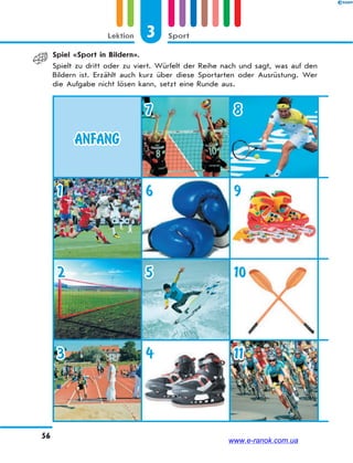 3 SportLektion
56
Spiel «Sport in Bildern».
Spielt zu dritt oder zu viert. Würfelt der Reihe nach und sagt, was auf den
Bildern ist. Erzählt auch kurz über diese Sportarten oder Ausrüstung. Wer
die Aufgabe nicht lösen kann, setzt eine Runde aus.
ANFANG
7 8
1 6 9
2 5 10
3 4 11
www.e-ranok.com.ua
 