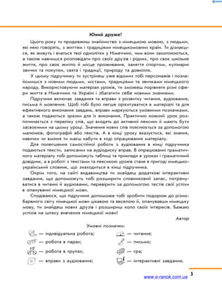 5
Юний друже!
Цього року ти продовжиш знайомство з німецькою мовою, з людьми,
які нею говорять, з життям і традиціями німецькомовних країн. Ти дізнаєш-
ся, як живуть і вчаться твої однолітки у Німеччині, чим вони захоплюються,
а також навчишся розповідати про своїх друзів і рідних, про своє шкільне
життя, про своє житло й місце проживання, заняття спортом, кулінарні
звички та покупки, свята і традиції, природу та довкілля.
У цьому підручнику ти зустрінеш уже відомих тобі персонажів і позна-
йомишся з новими людьми, містами, традиціями та звичками німецького
народу. Використовуючи матеріал уроків, ти зможеш порівняти різні сфе-
ри життя в Німеччині та Україні і збагатити себе новими знаннями.
Підручник включає завдання та вправи з розвитку читання, аудіювання,
письма й мовлення. Щоб тобі було легше орієнтуватися в матеріалі та для
ефективного виконання завдань, вправи маркуються умовними позначками,
а також подаються зразки для їх виконання. Практично кожний урок роз-
починається з переліку слів, що входять до активної лексики й мають бути
засвоєними на цьому уроці. Значення нових слів пояснюється за допомогою
малюнків, фотографій або текстів. А в кінці уроку вказується, які знання,
навички чи вміння ти маєш набути в ході опрацювання матеріалу.
Для полегшення самостійної роботи з аудіювання в кінці підручника
подаються тексти, записаних на аудіодиску вправ. В опрацюванні граматич-
ного матеріалу тобі допоможуть таблиці та приклади в уроках і граматичний
довідник, а в роботі з текстами та лексикою уроків стане в пригоді німецько-
український словник, що знаходиться в кінці підручника.
Окрім того, на сайті видавництва ти знайдеш додаткові інтерактивні
завдання, що допоможуть тобі розширити словниковий запас, потрену-
ватися в читанні й аудіюванні, перевірити за допомогою тестів свої успіхи
в опануванні німецької мови.
Сподіваюся, що підручник допоможе тобі зробити подорож до різно-
барвного світу німецької мови цікавою та веселою й, опанувавши німецьку
мову, ти знайдеш нових друзів і розшириш коло своїх інтересів. Бажаю
успіхів на шляху вивчення німецької мови!
Автор
Умовні позначки:
— індивідуальна робота;
— робота в парах;
— робота в групах;
— вправи з аудіювання;
— читання;
— письмо;
— гра;
— інтерактивні завдання.
www.e-ranok.com.ua
 