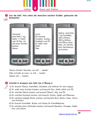 Lektion 4 Essen und Trinken
59
 Lies die SMS. Was sollen die Menschen machen? Erzähle, gebrauche die
Redemittel.
Veronika!
Kauf bitte 1 kg
Mehl, 1 l Milch
und 10 Eier, ich
will einen Kuchen
backen.
Mama
Leon!
Ich brauche
Tomaten, Gurken,
Zwiebeln und Öl
für Salat. Kauf
bitte!
Silke
Sabine, kauf bitte
1 kg Kartoffeln,
250 g Erbsen,
500 g Möhren
und 200 g Zwie-
beln, ich möchte
eine Gemüsesup-
pe kochen.
Mama schreibt Veronika, sie soll … kaufen.
Silke schreibt an Leon, er soll … kaufen.
Sabine soll … kaufen.
 Schreibt in Gruppen eine SMS wie in Übung 3.
1) Ihr braucht Fleisch, Kartoffeln, Zwiebeln und Möhren für eine Suppe.
2) Ihr wollt einen Kuchen backen und braucht Eier, Mehl, Milch und Öl.
3) Ihr möchtet Fleisch braten und braucht Fleisch, Salz und Öl.
4) Ihr möchtet Kompott kochen und braucht Zucker, Äpfel und Pflaumen.
5) Ihr möchtet belegte Brote machen und braucht Brot, Butter, Käse, Wurst
und Schinken.
6) Ihr braucht Kartoffeln, Butter und Sahne für Kartoffelpüree.
7) Ihr möchtet einen Obstsalat machen und braucht Bananen, Orangen, Äpfel,
Kiwi und Sahne.
www.e-ranok.com.ua
 
