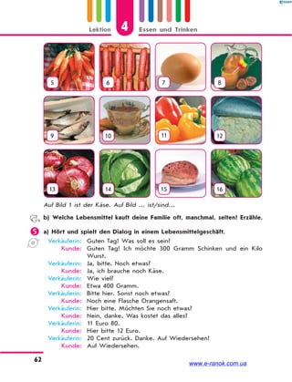 4Lektion Essen und Trinken
62
5 6 7 8
9 10 11 12
13 14 15 16
Auf Bild 1 ist der Käse. Auf Bild … ist/sind…
b) Welche Lebensmittel kauft deine Familie oft, manchmal, selten? Erzähle.
 a) Hört und spielt den Dialog in einem Lebensmittelgeschäft.
Verkäuferin: Guten Tag! Was soll es sein?
Kunde: Guten Tag! Ich möchte 300 Gramm Schinken und ein Kilo
Wurst.
Verkäuferin: Ja, bitte. Noch etwas?
Kunde: Ja, ich brauche noch Käse.
Verkäuferin: Wie viel?
Kunde: Etwa 400 Gramm.
Verkäuferin: Bitte hier. Sonst noch etwas?
Kunde: Noch eine Flasche Orangensaft.
Verkäuferin: Hier bitte. Möchten Sie noch etwas?
Kunde: Nein, danke. Was kostet das alles?
Verkäuferin: 11 Euro 80.
Kunde: Hier bitte 12 Euro.
Verkäuferin: 20 Cent zurück. Danke. Auf Wiedersehen!
Kunde: Auf Wiedersehen.
www.e-ranok.com.ua
 
