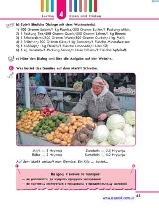 Lektion 4 Essen und Trinken
63
b) Spielt ähnliche Dialoge mit dem Wortmaterial.
1) 400 Gramm Salami/1 kg Paprika/200 Gramm Butter/1 Packung Milch;
2) 1 Packung Tee/500 Gramm Quark/500 Gramm Sahne/1 kg Birnen;
3) 1 Schwarzbrot/600 Gramm Wurst/800 Gramm Gurken/1 kg Mehl;
4) 5 Brötchen/300 Gramm Käse/1 kg Tomaten/1 Flasche Mineralwasser;
5) 1 Kohlkopf/1 kg Fleisch/1 Flasche Limonade/1 Liter Öl;
6) 1 kg Bananen/1 Packung Sahne/1 Dose Erbsen/1 Flasche Apfelsaft.
c) Höre den Dialog und löse die Aufgabe auf der Website.
 Was kostet das Gemüse auf dem Markt? Schreibe.
Kohl — 3 Hrywnja
Rübe — 2 Hrywnja
Zwiebeln — 2,5 Hrywnja
Kartoffeln — 5,2 Hrywnja
Auf dem Markt verkauft man Gemüse. Ein Kilo ... kostet...
На уроці я вивчив та повторив:
— як розповісти, де купують продукти харчування;
— як покупець спілкується з продавцем у продовольчому магазині.
www.e-ranok.com.ua
 
