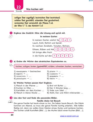 64
Stunde
22 Was kochen wir?
zufЋgen (hat zugefЋgt), bestreichen (hat bestrichen),
schЉlen (hat geschЉlt), schneiden (hat geschnitten),
vermischen (hat vermischt), die Pfanne (-n),
der Ofen (-’’-), das Kotelett (-s)
 Ergänze das Gedicht. Höre die Lösung und sprich mit.
In meinem Garten
In meinem Garten wächst Sa l a t ,
Lauch, Kohl, Rettich und Spinat.
Es wachsen Zwiebeln, Tomaten, Bohnen,
Erbsen, Rüben und Me ? ? ? ? ? .
Ich bringe alles frisch
in die Küche auf den ? ? ? ? ? .
 a) Ordne die Wörter den ukrainischen Äquivalenten zu.
kochen, zufügen, braten, bestreichen, schälen, schneiden, backen, vermischen
1) намазувати  bestreichen
2) варити  …
3) почистити  …
4) розмішати  …
5) різати  …
6) смажити  …
7) додавати  …
8) пекти  …
b) Welche Verben passen hier? Ergänze.
1) Fleisch in der Pfanne …
2) Kuchen im Ofen …
3) Kartoffeln vor dem Kochen …
4) Fleisch in kleine Stücke …
5) Brot mit Butter …
6) Eier 5 Minuten lang …
7) Soße zum Salat …
8) Mehl, Eier und Milch miteinander …
 Lies den Text und finde die passenden Bilder.
Familie Meier hat Besuch
Die ganze Familie hat heute etwas zu tun. Sie haben heute Besuch. Die Gäste
kommen am Abend, so muss die ganze Familie tüchtig arbeiten. Alle helfen
fleißig mit, denn sie wollen ihren Gästen etwas Gutes und Leckeres kochen.
Die Tochter schält Kartoffeln (Bild …), die Mutter bäckt einen Kuchen (Bild …),
www.e-ranok.com.ua
 