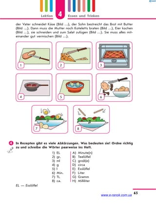 Lektion 4 Essen und Trinken
65
der Vater schneidet Käse (Bild …), der Sohn bestreicht das Brot mit Butter
(Bild …). Dann muss die Mutter noch Koteletts braten (Bild …), Eier kochen
(Bild …), sie schneiden und zum Salat zufügen (Bild …). Sie muss alles mit-
einander gut vermischen (Bild …).
1 2 3
4 5 6
7 8
 In Rezepten gibt es viele Abkürzungen. Was bedeuten sie? Ordne richtig
zu und schreibe die Wörter paarweise ins Heft.
1)
2)
3)
4)
5)
6)
7)
8)
EL
gr.
ml
g
l
Min.
TL
ca.
A)
B)
C)
D)
E)
F)
G)
H)
Minute(n)
Teelöffel
groß(e)
circa
Esslöffel
Liter
Gramm
Milliliter
EL — Esslöffel
www.e-ranok.com.ua
 