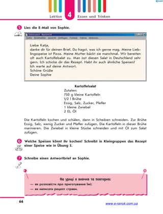 4Lektion Essen und Trinken
66
 Lies die E-Mail von Sophie.
Liebe Katja,
danke dir für deinen Brief. Du fragst, was ich gerne mag. Meine Lieb-
lingsspeise ist Pizza. Meine Mutter bäckt sie manchmal. Wir bereiten
oft auch Kartoffelsalat zu. Man isst diesen Salat in Deutschland sehr
gern. Ich schicke dir das Rezept. Habt ihr auch ähnliche Speisen?
Ich warte auf deine Antwort.
Schöne Grüße
Deine Sophie
Kartoffelsalat
Zutaten:
750 g kleine Kartoffeln
½ l Brühe
Essig, Salz, Zucker, Pfeffer
1 kleine Zwiebel
2 EL Öl
Die Kartoffeln kochen und schälen, dann in Scheiben schneiden. Zur Brühe
Essig, Salz, wenig Zucker und Pfeffer zufügen. Die Kartoffeln in dieser Brühe
marinieren. Die Zwiebel in kleine Stücke schneiden und mit Öl zum Salat
zufügen.
 Welche Speisen könnt ihr kochen? Schreibt in Kleingruppen das Rezept
einer Speise wie in Übung 5.
 Schreibe einen Antwortbrief an Sophie.
На уроці я вивчив та повторив:
— як розповісти про приготування їжі;
— як написати рецепт страви.
www.e-ranok.com.ua
 