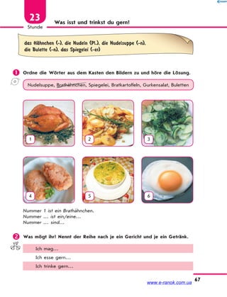 67
Stunde
23 Was isst und trinkst du gern?
das HЉhnchen (-), die Nudeln (Pl.), die Nudelsuppe (-n),
die Bulette (-n), das Spiegelei (-er)
 Ordne die Wörter aus dem Kasten den Bildern zu und höre die Lösung.
Nudelsuppe, Brathähnchen, Spiegelei, Bratkartoffeln, Gurkensalat, Buletten
1 2 3
4 5 6
Nummer 1 ist ein Brathähnchen.
Nummer … ist ein/eine…
Nummer … sind…
 Was mögt ihr? Nennt der Reihe nach je ein Gericht und je ein Getränk.
Ich mag…
Ich esse gern…
Ich trinke gern…
www.e-ranok.com.ua
 