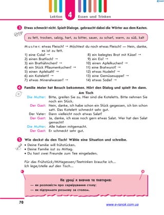 4Lektion Essen und Trinken
70
 Etwas schmeckt nicht. Spielt Dialoge, gebraucht dabei die Wörter aus dem Kasten.
zu fett, trocken, salzig, hart, zu bitter, sauer, zu scharf, warm, zu süß, kalt
M u s t e r: etwas Fleisch?  Möchtest du noch etwas Fleisch? — Nein, danke,
es ist zu fett.
1) eine Cola? 
2) einen Bratfisch? 
3) ein Brathähnchen? 
4) ein Stück Pflaumenkuchen? 
5) einen Apfelsaft? 
6) ein Kotelett? 
7) etwas Mineralwasser? 
8) ein belegtes Brot mit Käse? 
9) ein Eis? 
10) einen Apfelkuchen? 
11) eine Bratwurst? 
12) etwas Nudeln? 
13) eine Gemüsesuppe? 
14) etwas Soße? 
 Familie Meier hat Besuch bekommen. Hört den Dialog und spielt ihn dann.
Am Tisch
Die Mutter: Bitte, greifen Sie zu. Hier sind die Koteletts. Bitte nehmen Sie
noch ein Stück.
Der Gast: Nein, danke, ich habe schon ein Stück gegessen, ich bin schon
satt. Das Kotelett schmeckt sehr gut.
Der Vater: Dann vielleicht noch etwas Salat?
Der Gast: Ja, danke, ich esse noch gern etwas Salat. Wer hat den Salat
gemacht?
Die Mutter: Alle haben mitgemacht.
Der Gast: Er schmeckt sehr gut.
 Wie deckst du den Tisch? Wähle eine Situation und schreibe.
 Deine Familie will frühstücken.
 Deine Familie isst zu Mittag.
 Du hast zwei Freunde zum Tee eingeladen.
Für das Frühstück/Mittagessen/Teetrinken brauche ich...
Ich lege/stelle auf den Tisch...
На уроці я вивчив та повторив:
— як розповісти про сервірування столу;
— як підтримати розмову за столом.
www.e-ranok.com.ua
 