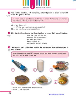 4Lektion Essen und Trinken
72
 Wo esst ihr meistens, oft, manchmal, selten? Sprecht zu zweit und erzählt
dann der ganzen Klasse.
in einem Café, in der Schule, zu Hause, in einem Restaurant, bei meinen
Freunden zu Hause, in einem Schülercafé
a) — Isst du ... oft?
— Wo isst du meistens/manchmal/selten?
b) … isst meistens/manchmal/selten...
 Lies das Gedicht. Kannst du diese Speisen in einem Café essen? Erzähle.
Wer alle Tage Kuchen isst,
Bonbons und Schokolade,
der weiß auch nicht,
wann Sonntag ist,
und das ist wirklich schade!
 Wie viel ist das? Ordne den Bildern die passenden Wortverbindungen zu
und erzähle.
eine Flasche Mineralwasser, ein Glas Milch, ein Teller Suppe, eine Bulette,
ein Stück Torte, eine Tasse Tee
1 2 3
4 5
6
Auf Bild 1 ist eine Flasche Mineralwasser.
Auf Bild … ist ein/eine…
www.e-ranok.com.ua
 