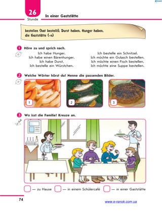 74
Stunde
26 In einer Gaststätte
bestellen (hat bestellt), Durst haben, Hunger haben,
die GaststЉtte (-n)
 Höre zu und sprich nach.
Ich habe Hunger. Ich bestelle ein Schnitzel.
Ich habe einen Bärenhunger. Ich möchte ein Gulasch bestellen.
Ich habe Durst. Ich möchte einen Fisch bestellen.
Ich bestelle ein Würstchen. Ich möchte eine Suppe bestellen.
 Welche Wörter hörst du? Nenne die passenden Bilder.
1 2 3
 Wo isst die Familie? Kreuze an.
— zu Hause — in einem Schülercafé — in einer Gaststätte
www.e-ranok.com.ua
 
