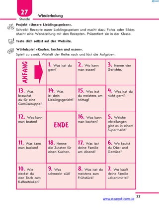 77
Stunde
27 Wiederholung
Projekt «Unsere Lieblingsspeisen».
Schreibt Rezepte eurer Lieblingsspeisen und macht dazu Fotos oder Bilder.
Macht eine Wandzeitung mit den Rezepten. Präsentiert sie in der Klasse.
Teste dich selbst auf der Website.
Würfelspiel «Kaufen, kochen und essen».
Spielt zu zweit. Würfelt der Reihe nach und löst die Aufgaben.
ANFANG
1. Was isst du
gern?
2. Wo kann
man essen?
3. Nenne vier
Gerichte.
13. Was
brauchst
du für eine
Gemüsesuppe?
14. Was
ist dein
Lieblingsgericht?
15. Was isst
du meistens am
Mittag?
4. Was isst du
nicht gern?
12. Was kann
man braten?
ENDE
16. Was kann
man kochen?
5. Welche
Abteilungen
gibt es in einem
Supermarkt?
11. Was kann
man backen?
18. Nenne
die Zutaten für
einen Kuchen.
17. Was isst
deine Familie
am Abend?
6. Wo kaufst
du Obst und
Gemüse?
10. Wie
deckst du
den Tisch zum
Kaffeetrinken?
9. Was
schmeckt süß?
8. Was isst du
meistens zum
Frühstück?
7. Wo kauft
deine Familie
Lebensmittel?
www.e-ranok.com.ua
 