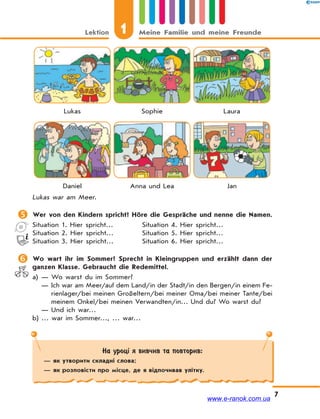 Lektion 1 Meine Familie und meine Freunde
7
Lukas Sophie Laura
Daniel Anna und Lea Jan
Lukas war am Meer.
 Wer von den Kindern spricht? Höre die Gespräche und nenne die Namen.
Situation 1. Hier spricht… Situation 4. Hier spricht…
Situation 2. Hier spricht… Situation 5. Hier spricht…
Situation 3. Hier spricht… Situation 6. Hier spricht…
 Wo wart ihr im Sommer? Sprecht in Kleingruppen und erzählt dann der
ganzen Klasse. Gebraucht die Redemittel.
a) — Wo warst du im Sommer?
— Ich war am Meer/auf dem Land/in der Stadt/in den Bergen/in einem Fe-
rienlager/bei meinen Großeltern/bei meiner Oma/bei meiner Tante/bei
meinem Onkel/bei meinen Verwandten/in… Und du? Wo warst du?
— Und ich war…
b) … war im Sommer…, … war…
На уроці я вивчив та повторив:
— як утворити складні слова;
— як розповісти про місце, де я відпочивав улітку.
www.e-ranok.com.ua
 