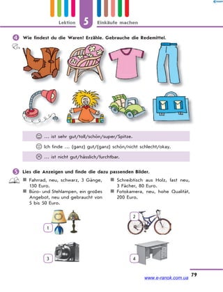 5 Einkäufe machenLektion
79
 Wie findest du die Waren? Erzähle. Gebrauche die Redemittel.
 … ist sehr gut/toll/schön/super/Spitze.
 Ich finde … (ganz) gut/(ganz) schön/nicht schlecht/okay.
 … ist nicht gut/hässlich/furchtbar.
 Lies die Anzeigen und finde die dazu passenden Bilder.
Fahrrad, neu, schwarz, 3 Gänge,
130 Euro.
Büro- und Stehlampen, ein großes
Angebot, neu und gebraucht von
5 bis 50 Euro.
Schreibtisch aus Holz, fast neu,
3 Fächer, 80 Euro.
Fotokamera, neu, hohe Qualität,
200 Euro.
1
2
3 4
www.e-ranok.com.ua
 