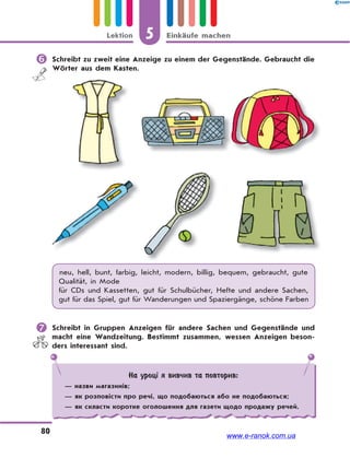 5 Einkäufe machenLektion
80
 Schreibt zu zweit eine Anzeige zu einem der Gegenstände. Gebraucht die
Wörter aus dem Kasten.
neu, hell, bunt, farbig, leicht, modern, billig, bequem, gebraucht, gute
Qualität, in Mode
für CDs und Kassetten, gut für Schulbücher, Hefte und andere Sachen,
gut für das Spiel, gut für Wanderungen und Spaziergänge, schöne Farben
 Schreibt in Gruppen Anzeigen für andere Sachen und Gegenstände und
macht eine Wandzeitung. Bestimmt zusammen, wessen Anzeigen beson-
ders interessant sind.
На уроці я вивчив та повторив:
— назви магазинів;
— як розповісти про речі, що подобаються або не подобаються;
— як скласти коротке оголошення для газети щодо продажу речей.
www.e-ranok.com.ua
 