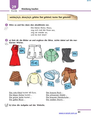 81
Stunde
29 Kleidung kaufen
welcher/es/e, dieser/es/e, gefallen (hat gefallen), kosten (hat gekostet)
 Höre zu und lies dann den Abzählreim vor.
Die kleine Micky Maus,
zog sich mal die Hose aus,
zog sie wieder an,
und du bist dran!
 a) Sieh dir die Bilder an und ergänze die Sätze. Achte dabei auf die mar-
kierten Wörter.
Das rote Kleid kostet 60 Euro. Der braune Rock…
Die blaue Mütze kostet… Die schwarzen Stiefel…
Die grüne Jacke kostet… Die braunen Handschuhe…
Die gelbe Bluse… Die weißen Shorts…
b) Löse die Aufgabe auf der Website.
www.e-ranok.com.ua
 